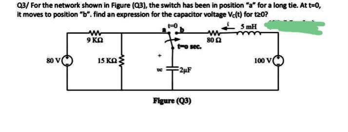 Q3/ For the network shown in Figure (Q3), the switch has been in position "a" for a long tie. At t=0,
it moves to position "b". find an expression for the capacitor voltage Velt) for t20?
5 mH
9 KN
80 2
t-o sec.
80
15 KO
100 V
2µF
Figure (Q3)
