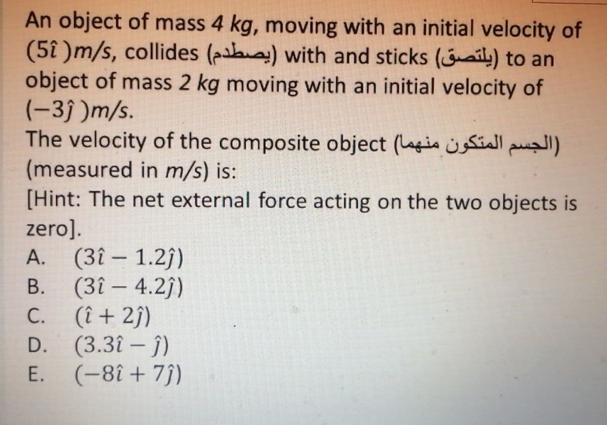 An object of mass 4 kg, moving with an initial velocity of
(5î )m/s, collides (aha) with and sticks (aily) to an
object of mass 2 kg moving with an initial velocity of
(-3j )m/s.
The velocity of the composite object (Lagin siall pul)
(measured in m/s) is:
[Hint: The net external force acting on the two objects is
zero].
A. (3î – 1.2j)
(3î – 4.2)
C. (î + 2ĵ)
D. (3.3î – j)
E. (-8î+ 7))
|
В.
-
С.
-
