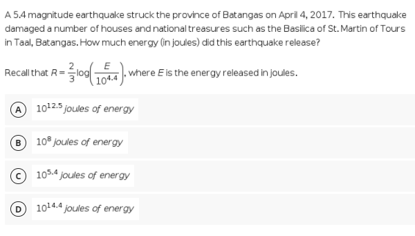 A 5.4 magnitude earthquake struck the province of Batangas on April 4, 2017. This earthquake
damaged a number of houses and national treasures such as the Basilica of St. Martin of Tours
in Taal, Batangas. How much energy (in joules) did this earthquake release?
Recall that R=log
E
T where E is the energy released in joules.
1012.5 joules of energy
10° joules of energy
105.4 joules of energy
1014.4 joules of energy
