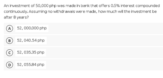 An investment of 50,000 php was made in bank that offers 0.5% interest compounded
continuously. Assuming no withdrawals were made, how much will the investment be
after 8 years?
A 52, 000.000 php
B 52, 040.54 php
52, 035.35 php
D 52, 055.84 php
