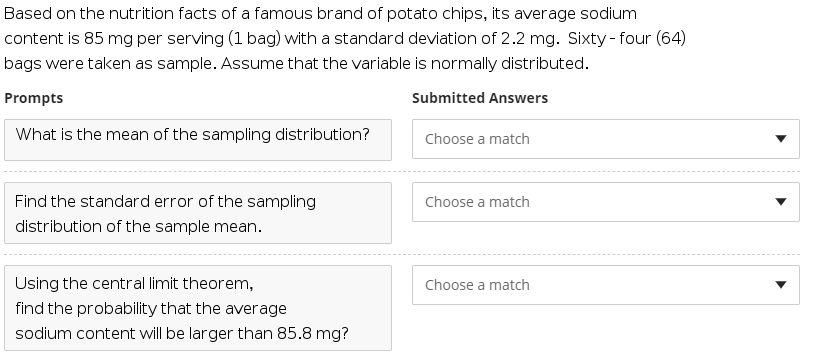 Based on the nutrition facts of a famous brand of potato chips, its average sodium
content is 85 mg per serving (1 bag) with a standard deviation of 2.2 mg. Sixty - four (64)
bags were taken as sample. Assume that the variable is normally distributed.
Prompts
Submitted Answers
What is the mean of the sampling distribution?
Choose a match
Find the standard error of the sampling
Choose a match
distribution of the sample mean.
Using the central limit theorem,
Choose a match
find the probability that the average
sodium content will be larger than 85.8 mg?
