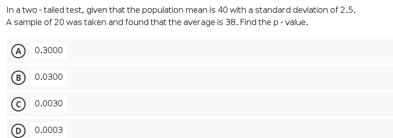In a two - tailed test, given that the population mean is 40 with a standard deviation of 2.5.
A sample of 20 was taken and found that the average is 38. Find the p - value.
A
0.3000
B
0.0300
0.0030
0.0003
