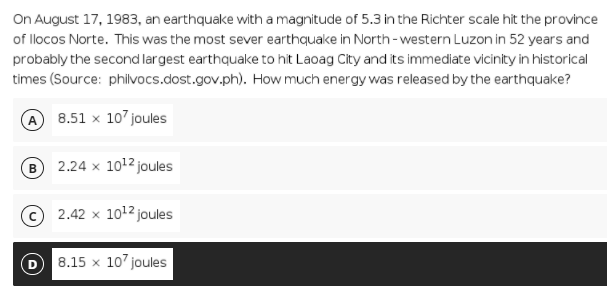 On August 17, 1983, an earthquake with a magnitude of 5.3 in the Richter scale hit the province
of llocos Norte. This was the most sever earthquake in North-western Luzon in 52 years and
probably the second largest earthquake to hit Laoag City and its immediate vicinity in historical
times (Source: philvocs.dost.gov.ph). How much energy was released by the earthquake?
8.51 x 107 joules
2.24 x 1012 joules
2.42 x 1012 joules
8.15 x 10' joules
