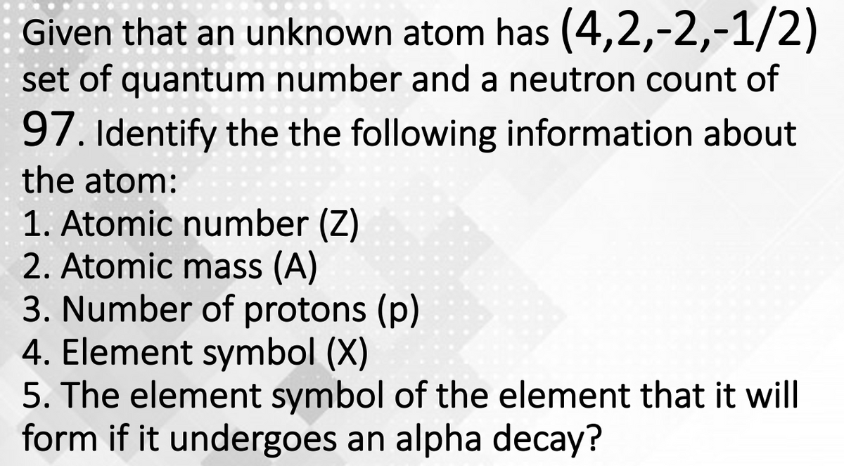 Given that an unknown atom has (4,2,-2,-1/2)
set of quantum number and a neutron count of
97. Identify the the following information about
the atom:
1. Atomic number (Z)
2. Atomic mass (A)
3. Number of protons (p)
4. Element symbol (X)
5. The element symbol of the element that it will
form if it undergoes an alpha decay?
