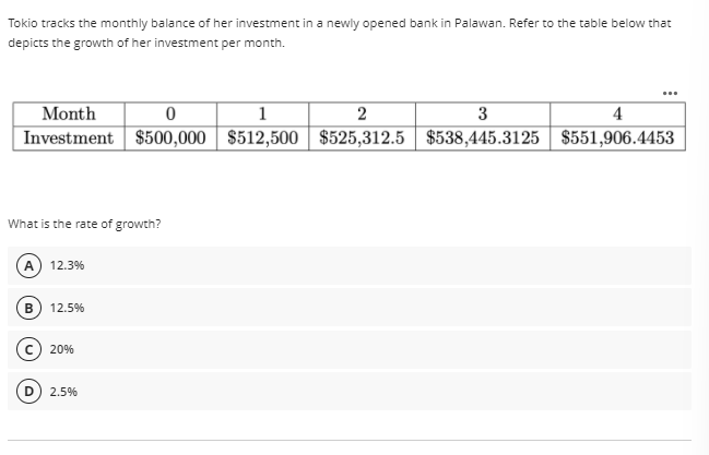 Tokio tracks the monthly balance of her investment in a newly opened bank in Palawan. Refer to the table below that
depicts the growth of her investment per month.
Month
Investment $500,000 | $512,500 | $525,312.5 | $538,445.3125 | $551,906.4453
1
2
3
4
What is the rate of growth?
A.
12.3%
B
12.5%
c) 20%
2.5%
