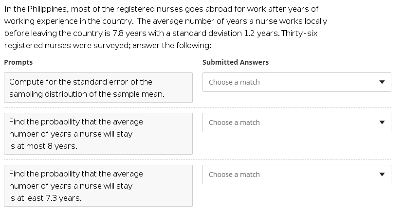 In the Philippines, most of the registered nurses goes abroad for work after years of
working experience in the country. The average number of years a nurse works locally
before leaving the country is 7.8 years with a standard deviation 1.2 years. Thirty-six
registered nurses were surveyed; answer the following:
Prompts
Submitted Answers
Compute for the standard error of the
Choose a match
sampling distribution of the sample mean.
Find the probability that the average
Choose a match
number of years a nurse will stay
is at most 8 years.
Find the probability that the average
Choose a match
number of years a nurse will stay
is at least 7.3 years.
