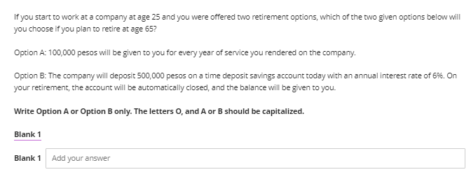 If you start to work at a company at age 25 and you were offered two retirement options, which of the two given options below will
you choose if you plan to retire at age 65?
Option A: 100,000 pesos will be given to you for every year of service you rendered on the company.
Option B: The company will deposit 500,000 pesos on a time deposit savings account today with an annual interest rate of 6%. On
your retirement, the account will be automatically closed, and the balance will be given to you.
Write Option A or Option B only. The letters O, and A or B should be capitalized.
Blank 1
Blank 1 Add your answer
