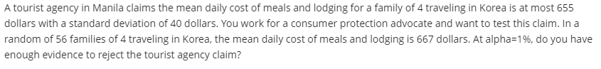 A tourist agency in Manila claims the mean daily cost of meals and lodging for a family of 4 traveling in Korea is at most 655
dollars with a standard deviation of 40 dollars. You work for a consumer protection advocate and want to test this claim. In a
random of 56 families of 4 traveling in Korea, the mean daily cost of meals and lodging is 667 dollars. At alpha=1%, do you have
enough evidence to reject the tourist agency claim?
