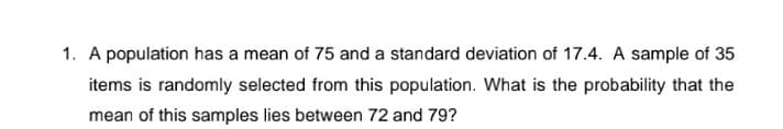 1. A population has a mean of 75 and a standard deviation of 17.4. A sample of 35
items is randomly selected from this population. What is the probability that the
mean of this samples lies between 72 and 79?
