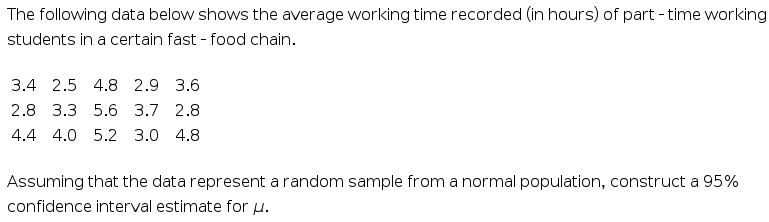 The following data below shows the average working time recorded (in hours) of part - time working
students in a certain fast - food chain.
3.4 2.5 4.8 2.9 3.6
2.8 3.3 5.6 3.7 2.8
4.4 4.0 5.2 3.0 4.8
Assuming that the data represent a random sample from a normal population, construct a 95%
confidence interval estimate for u.
