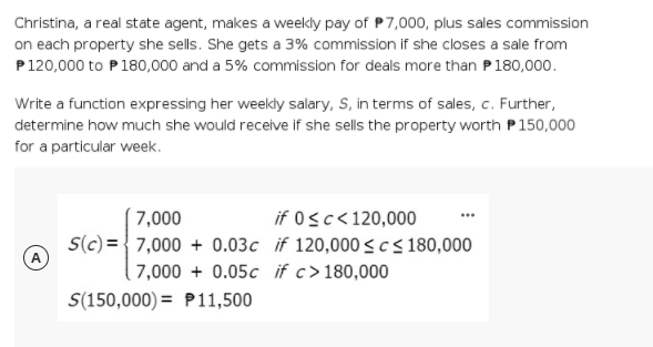 Christina, a real state agent, makes a weekly pay of P7,000, plus sales commission
on each property she sells. She gets a 3% commission if she closes a sale from
P120,000 to P180,000 and a 5% commission for deals more than P180,000.
Write a function expressing her weekly salary, S, in terms of sales, c. Further,
determine how much she would receive if she sells the property worth P150,000
for a particular week.
7,000
if 0sc<120,000
S(c) = {7,000 + 0.03c if 120,000 <c< 180,000
( 7,000 + 0.05c if c>180,000
(A
S(150,000) = P11,500
