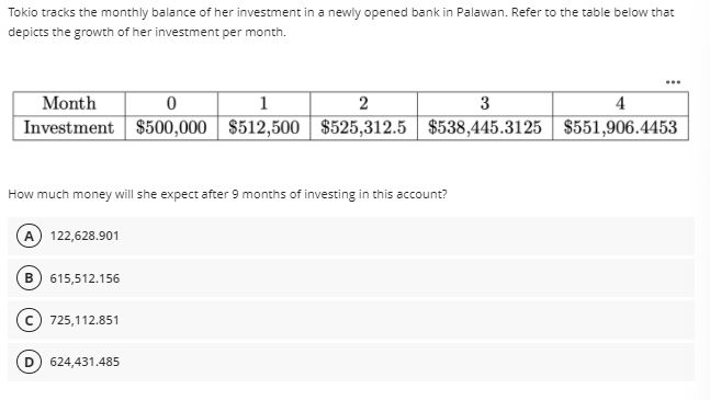 Tokio tracks the monthly balance of her investment in a newly opened bank in Palawan. Refer to the table below that
depicts the growth of her investment per month.
Month
1
3
4
Investment $500,000 $512,500 $525,312.5 $538,445.3125 | $551,906.4453
How much money will she expect after 9 months of investing in this account?
A) 122,628.901
B) 615,512.156
725,112.851
624,431.485
