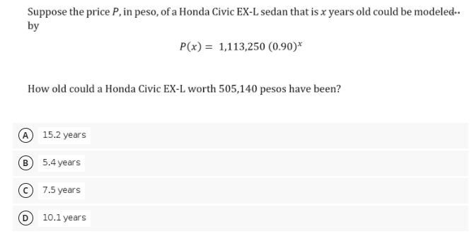 Suppose the price P, in peso, of a Honda Civic EX-L sedan that is x years old could be modeled-.
by
P(x) = 1,113,250 (0.90)*
How old could a Honda Civic EX-L worth 505,140 pesos have been?
A 15.2 years
B 5.4 years
7.5 years
10.1 years
