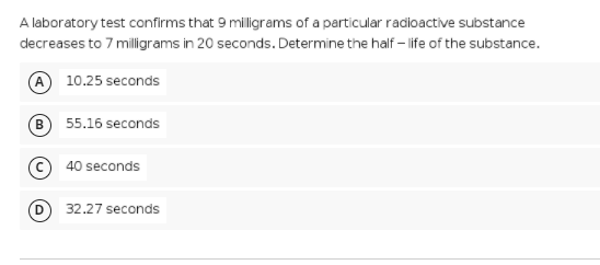 A laboratory test confirms that 9 miligrams of a particular radioactive substance
decreases to 7 milligrams in 20 seconds. Determine the half – life of the substance.
A 10.25 seconds
B
55.16 seconds
40 seconds
32.27 seconds

