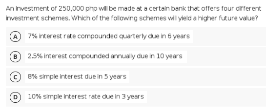 An investment of 250,000 php will be made at a certain bank that offers four different
investment schemes. Which of the following schemes will yield a higher future value?
A 7% interest rate compounded quarterly due in 6 years
B
2.5% interest compounded annually due in 10 years
8% simple interest due in 5 years
10% simple interest rate due in 3 years
