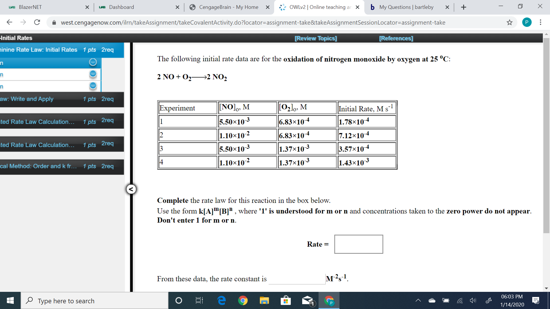 b My Questions | bartleby
OWLV2 | Online teaching an X
9 CengageBrain - My Home
LIE BlazerNET
ue Dashboard
х
х
i west.cengagenow.com/ilrn/takeAssignment/takeCovalentActivity.do?locator=assignment-take&itakeAssignmentSessionLocator=assignment-take
Initial Rates
[Review Topics]
[References]
ninine Rate Law: Initial Rates
1 pts 2req
The following initial rate data are for the oxidation of nitrogen monoxide by oxygen at 25 °C:
in
2 NO + O2→2 NO2
in
aw: Write and Apply
1 pts 2req
NO],, M
[02]o, M
Experiment
Initial Rate, M s
5.50x10-3
1.10×10-2
6.83×104
1.78x104
1 pts 2req
ted Rate Law Calculation...
6.83×10-4
7.12×104
1 pts 2req
ted Rate Law Calculation...
5.50x103
3.57x104
1.37x10-3
13
1.37x103
1.43×103
1.10×102
14
cal Method: Order and k fr...
1 pts 2req
Complete the rate law for this reaction in the box below.
Use the form k[A]™[B]" , where '1' is understood for m or n and concentrations taken to the zero power do not appear.
Don't enter 1 for m or n.
Rate =
м?s1
From these data, the rate constant is
06:03 PM
O Type here to search
1/14/2020
