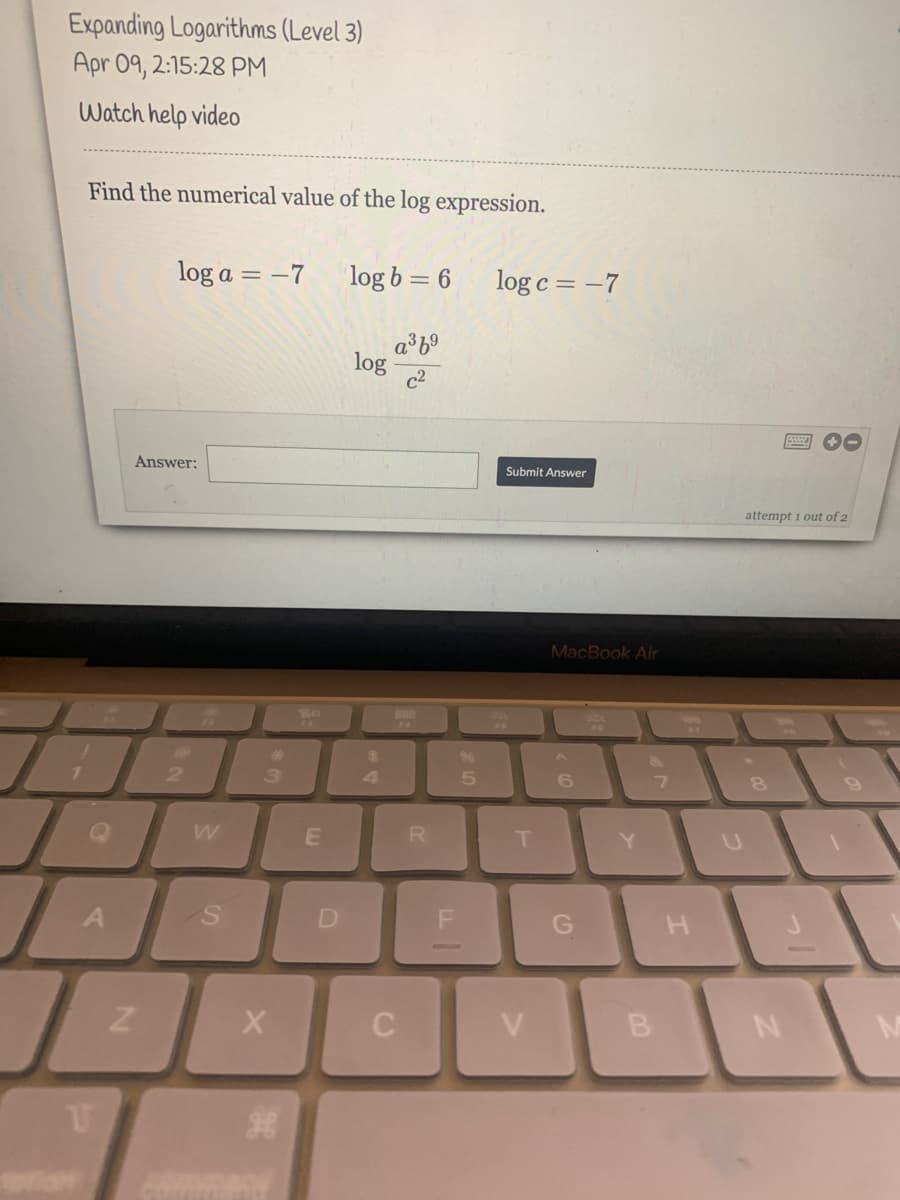 Expanding Logarithms (Level 3)
Apr 09, 2:15:28 PM
Watch help video
Find the numerical value of the log expression.
log a = –7
log b = 6
log c = -7
a³6°
log
c2
Answer:
Submit Answer
attempt 1 out of 2
MacBook Air
%23
24
2
3
R
T.
Y.
G
C
V
