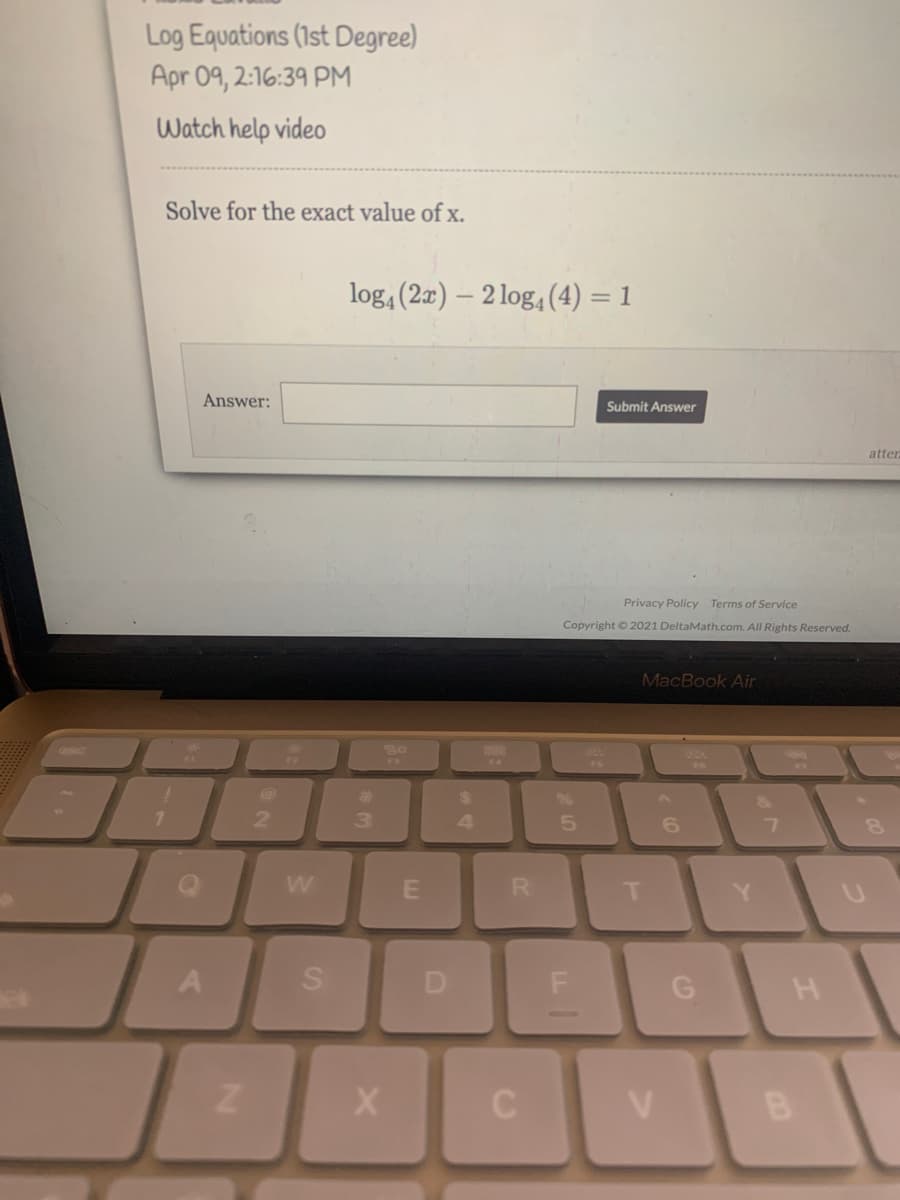 Log Equations (1st Degree)
Apr 09, 2:16:39 PM
Watch help video
Solve for the exact value ofx.
log, (2x) – 2 log, (4) = 1
Answer:
Submit Answer
atter
Privacy Policy Terms of Service
Copyright © 2021 DeltaMath.com. All Rights Reserved.
MacBook Air
888
FA
%23
24
2.
4
6.
Y.
A
D
G
B
SI
