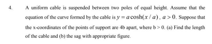 A uniform cable is suspended between two poles of equal height. Assume that the
equation of the curve formed by the cable is y = a cosh(x / a), a >0. Suppose that
4.
the x-coordinates of the points of support are 4b apart, where b > 0. (a) Find the length
of the cable and (b) the sag with appropriate figure.
