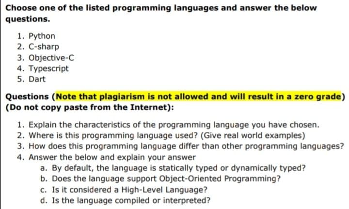 Choose one of the listed programming languages and answer the below
questions.
1. Python
2. C-sharp
3. Objective-C
4. Typescript
5. Dart
Questions (Note that plagiarism is not allowed and will result in a zero grade)
(Do not copy paste from the Internet):
1. Explain the characteristics of the programming language you have chosen.
2. Where is this programming language used? (Give real world examples)
3. How does this programming language differ than other programming languages?
4. Answer the below and explain your answer
a. By default, the language is statically typed or dynamically typed?
b. Does the language support Object-Oriented Programming?
c. Is it considered a High-Level Language?
d. Is the language compiled or interpreted?
