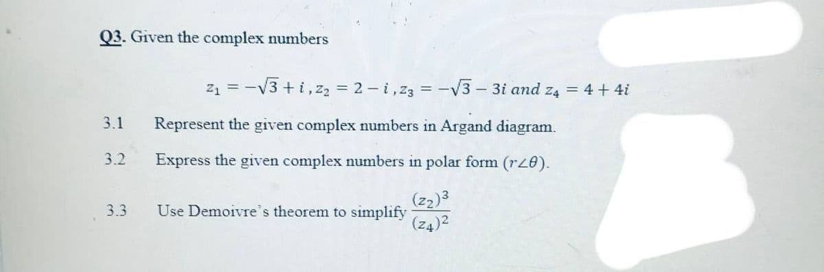 Q3. Given the complex numbers
z1 = -V3 +i,zz = 2 - i, z3 = -V3 - 3i and z4 = 4 + 4i
3.1
Represent the given complex numbers in Argand diagram.
3.2
Express the given complex numbers in polar form (rz0).
(z2)3
3.3
Use Demoivre's theorem to simplify
(z4)2
