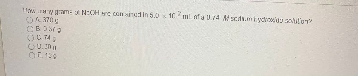 How many grams of NaOH are contained in 5.0 x 10 mL of a 0.74 M sodium hydroxide solution?
O A. 370 g
B.0.37 g
C.74 g
O D. 30 g
O E. 15 g
