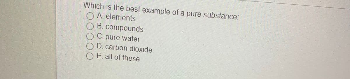 Which is the best example of a pure substance:
O A. elements
O B.compounds
O C. pure water
O D. carbon dioxide
O E all of these
