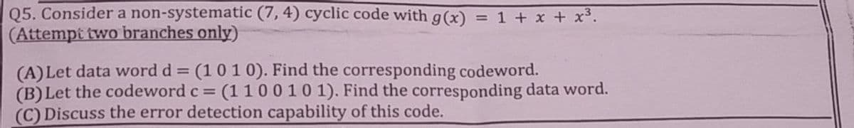 Q5. Consider a non-systematic (7, 4) cyclic code with g(x) = 1 + x + x3.
(Attempt two branches only)
(A) Let data word d = (10 10). Find the corresponding codeword.
(B) Let the codeword c =
(C) Discuss the error detection capability of this code.
= (1100101). Find the corresponding data word.
