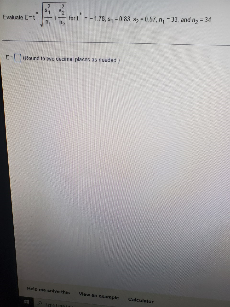 %3D
Evaluate E=t
for t = - 1.78, s, = 0.83, s2 = 0.57, n, = 33, and n2 = 34.
E =
(Round to two decimal places as needed.)
Help me solve this
View an example
Calculator
Type here to
