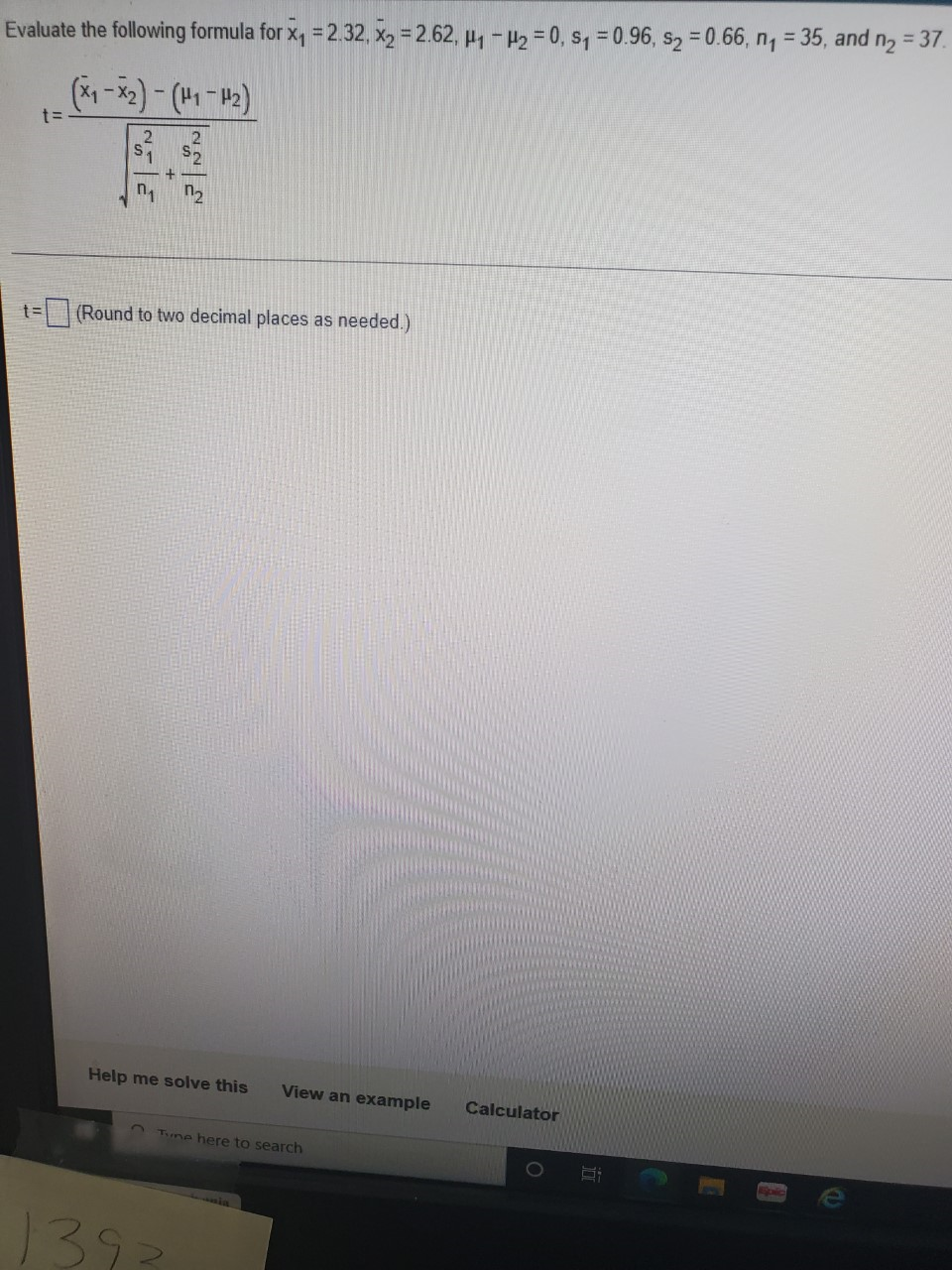 n2
= 37.
Evaluate the following formula for x, = 2.32, x2 = 2.62, µ1 - 42 = 0, s, = 0.96, s2 = 0.66, n, = 35, and
%3D
S2
n2
t=(Round to two decimal places as needed.)
Help me solve this
View an example
Calculator
Tune here to search
1O
1392
