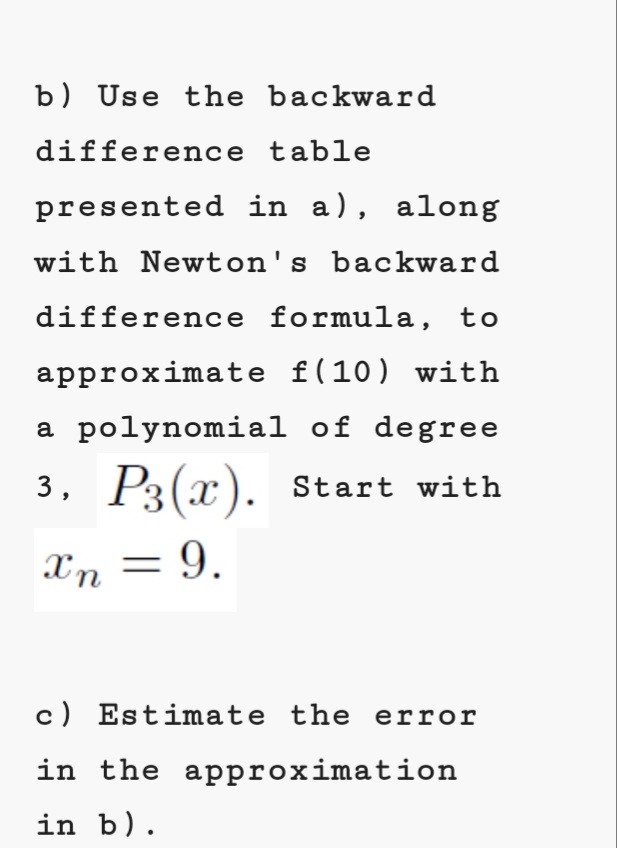 b) Use the backward
difference table
presented in a), along
with Newton's backward
difference formula, to
approximate f(10) with
a polynomial of degree
3, P3(x). start with
Xn = 9.
c) Estimate the error
in the approximation
in b).
