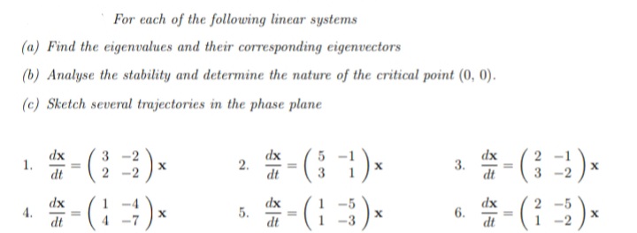 For each of the following linear systems
(a) Find the eigenvalues and their corresponding eigenvectors
(b) Analyse the stability and determine the nature of the critical point (0, 0).
(c) Sketch several trajectories in the phase plane
dx
1.
dt
2 -( )-
():
dx
dx
3.
dt
3
2
dt
3
dx
4.
dt
#- ()*
dx
5.
dt
-5
2 -5
-3
6.
dt
