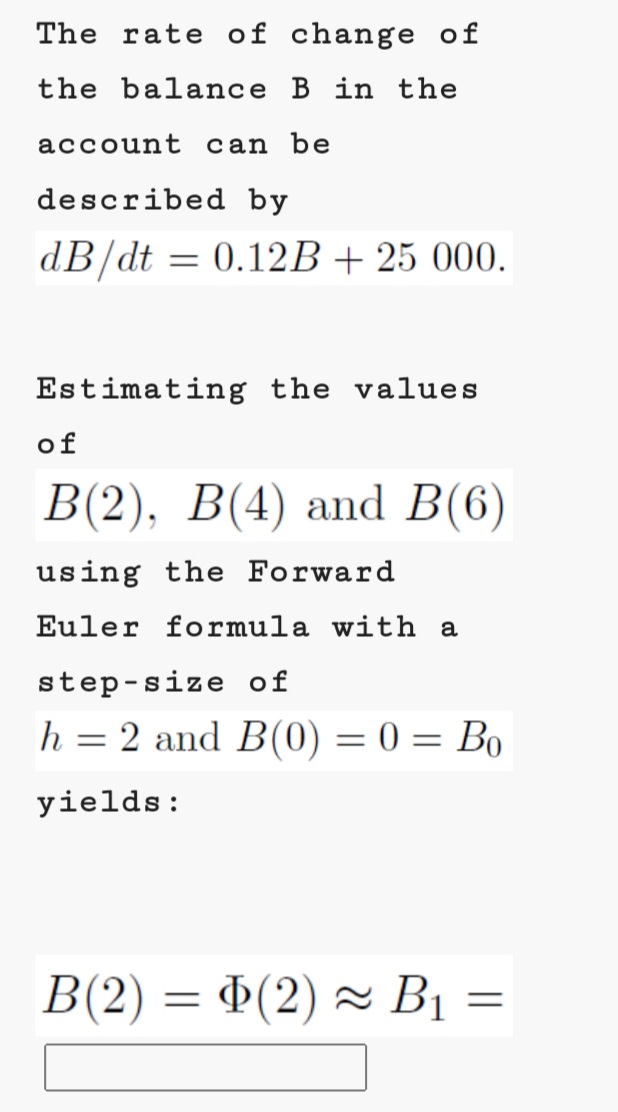 The rate of change of
the balance B in the
account can be
described by
dB/dt = 0.12B+ 25 000.
Estimating the values
of
В (2), В(4) and B(6)
using the Forward
Euler formula with a
step-size of
h = 2 and B(0) = 0 = Bo
%3D
yields:
В2) — Ф(2) ~ В -

