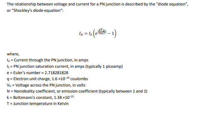 The relationship between voltage and current for a PN junction is described by the "diode equation",
or "Shockley's diode equation":
ID = Is (er - 1)
where,
ID = Current through the PN junction, in amps
Is = PN junction saturation current, in amps (typically 1 picoamp)
e = Euler's number = 2.718281828
q
= Electron unit charge, 1.6 x10-19 coulombs
VD = Voltage across the PN junction, in volts
N = Nonideality coefficient, or emission coefficient (typically between 1 and 2)
k = Boltzmann's constant, 1.38 x10-23
T = Junction temperature in Kelvin
