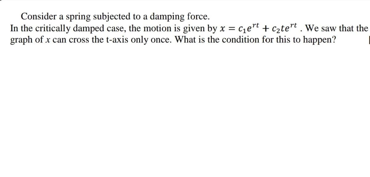 Consider a spring subjected to a damping force.
In the critically damped case, the motion is given by x = c1et + c2te"t . We saw that the
graph of x can cross the t-axis only once. What is the condition for this to happen?
