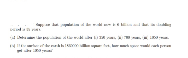 Suppose that population of the world now is 6 billion and that its doubling
period is 35 years.
(a) Determine the population of the world after (i) 350 years, (ii) 700 years, (ii) 1050 years.
(b) If the surface of the earth is 1860000 billion square feet, how much space would each person
get after 1050 years?
