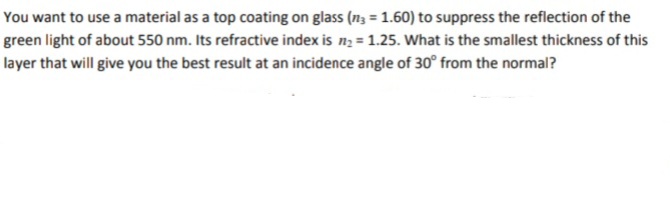 You want to use a material as a top coating on glass (n3 = 1.60) to suppress the reflection of the
green light of about 550 nm. Its refractive index is n; = 1.25. What is the smallest thickness of this
layer that will give you the best result at an incidence angle of 30° from the normal?
