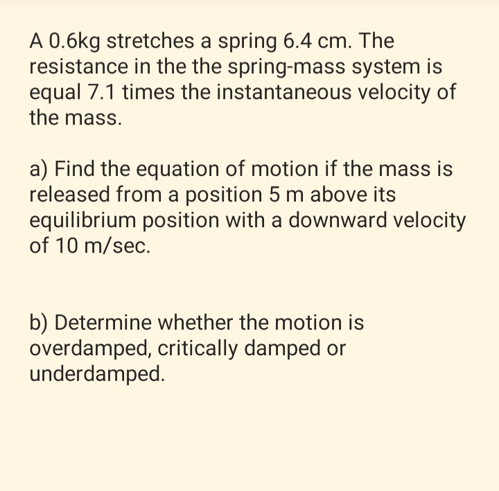 A 0.6kg stretches a spring 6.4 cm. The
resistance in the the spring-mass system is
equal 7.1 times the instantaneous velocity of
the mass.
a) Find the equation of motion if the mass is
released from a position 5 m above its
equilibrium position with a downward velocity
of 10 m/sec.
b) Determine whether the motion is
overdamped, critically damped or
underdamped.
