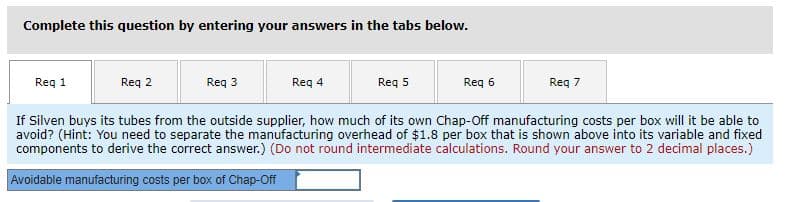 Complete this question by entering your answers in the tabs below.
Req 1
Reg 2
Req 3
Req 4
Req 5
Reg 6
Req 7
If Silven buys its tubes from the outside supplier, how much of its own Chap-Off manufacturing costs per box will it be able to
avoid? (Hint: You need to separate the manufacturing overhead of $1.8 per box that is shown above into its variable and fixed
components to derive the correct answer.) (Do not round intermediate calculations. Round your answer to 2 decimal places.)
Avoidabie manufacturing costs per box of Chap-Off
