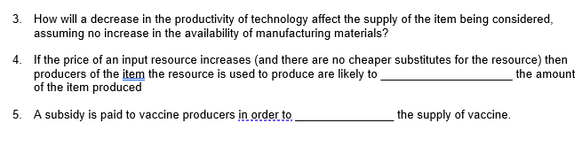 3. How will a decrease in the productivity of technology affect the supply of the item being considered,
assuming no increase in the availability of manufacturing materials?
4. If the price of an input resource increases (and there are no cheaper substitutes for the resource) then
producers of the item the resource is used to produce are likely to
of the item produced
the amount
5. A subsidy is paid to vaccine producers in order to
the supply of vaccine.

