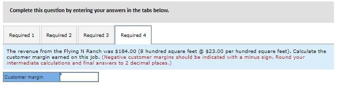 Complete this question by entering your answers in the tabs below.
Required 1
Required 2
Required 3
Required 4
The revenue from the Flying N Ranch was $184.00 (8 hundred square feet @ $23.00 per hundred square feet). Calculate the
customer margin earned on this job. (Negative customer margins should be indicated with a minus sign. Round your
intermediate calculations and final answers to 2 decimal places.)
Customer margin
