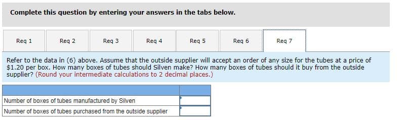 Complete this question by entering your answers in the tabs below.
Req 1
Req 2
Reg 3
Req 4
Req 5
Reg 6
Req 7
Refer to the data in (6) above. Assume that the outside supplier will accept an order of any size for the tubes at a price of
$1.20 per box. How many boxes of tubes should Silven make? How many boxes of tubes should it buy from the outside
supplier? (Round your intermediate calculations to 2 decimal places.)
Number of boxes of tubes manufactured by Silven
Number of boxes of tubes purchased from the outside supplier
