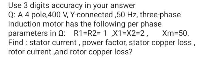 Use 3 digits accuracy in your answer
Q: A 4 pole,400 V, Y-connected ,50 Hz, three-phase
induction motor has the following per phase
parameters in Q: R1=R2= 1 ,X1=X2=2,
Find : stator current , power factor, stator copper loss,
rotor current ,and rotor copper loss?
Xm=50.
