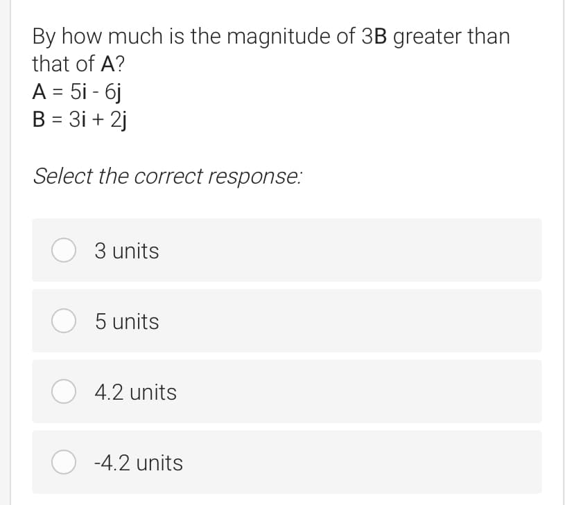 By how much is the magnitude of 3B greater than
that of A?
A = 5i - 6j
B = 3i+2j
Select the correct response:
O 3 units
O 5 units
4.2 units
O -4.2 units