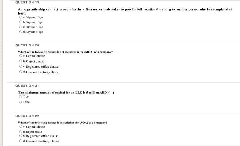 QUESTION 19
An apprenticeship contract is one whereby a firm owner undertakes to provide full vocational training to another person who has completed at
least:
O a. 14 years of age
O b. 16 years of age
O c. 18 years of age
Od. 12 years of age
QUESTION 20
Which of the following clauses is not included in the (MOA) of a company?
Oa Capital clause
Ob. Object clause
c. Registered office clause
d. General meetings clause
QUESTION 21
The minimum amount of capital for an LLC is 5 million AED. ( )
True
False
QUESTION 22
Which of the following clauses is included in the (AOA) of a company?
O a Capital clause
b.Object clause
c. Registered office clause-
Od. General meetings clause