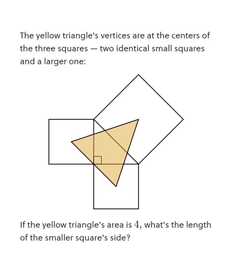 The yellow triangle's vertices are at the centers of
the three squares – two identical small squares
-
and a larger one:
If the yellow triangle's area is 4, what's the length
of the smaller square's side?
