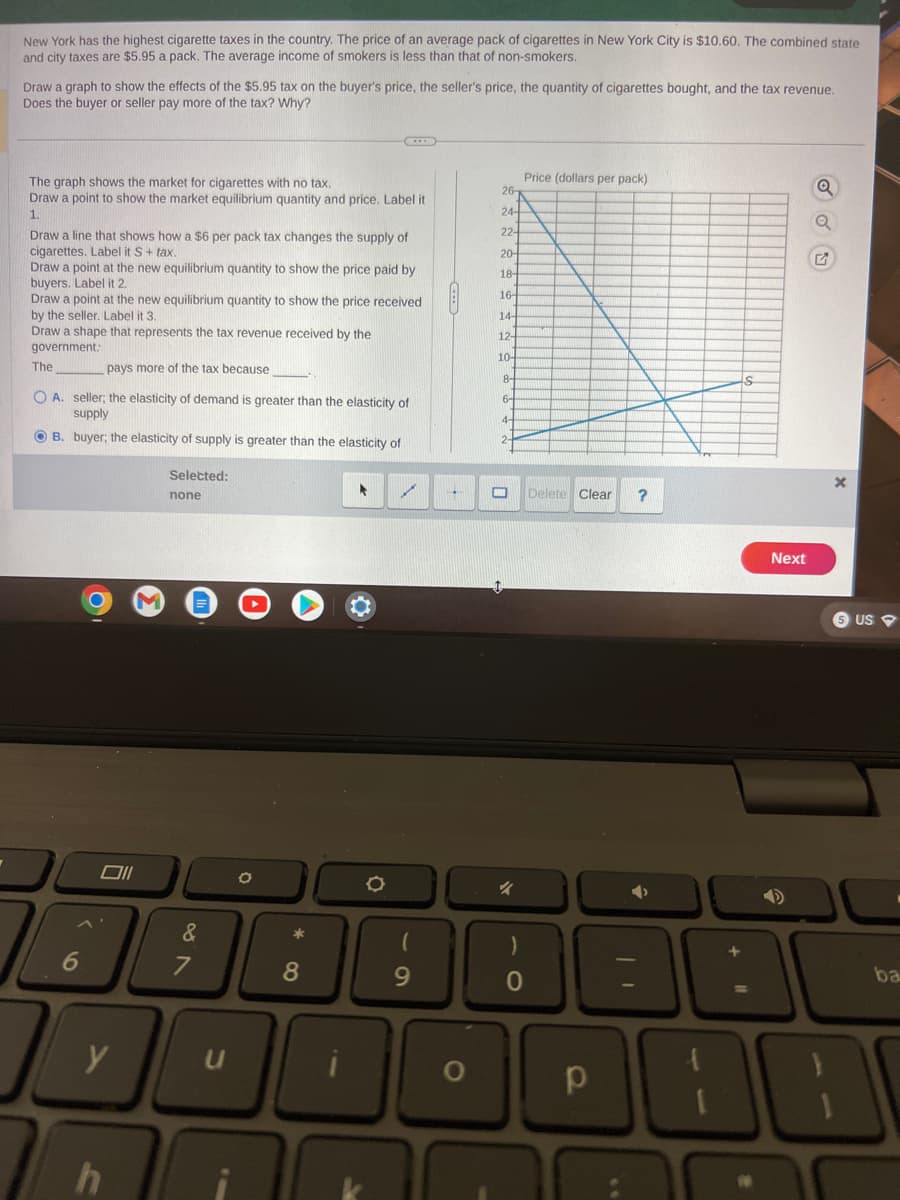 New York has the highest cigarette taxes in the country. The price of an average pack of cigarettes in New York City is $10.60. The combined state
and city taxes are $5.95 a pack. The average income of smokers is less than that of non-smokers.
Draw a graph to show the effects of the $5.95 tax on the buyer's price, the seller's price, the quantity of cigarettes bought, and the tax revenue.
Does the buyer or seller pay more of the tax? Why?
The graph shows the market for cigarettes with no tax.
Draw a point to show the market equilibrium quantity and price. Label it
1.
Draw a line that shows how a $6 per pack tax changes the supply of
cigarettes. Label it S + tax.
Draw a point at the new equilibrium quantity to show the price paid by
buyers. Label it 2.
Draw a point at the new equilibrium quantity to show the price received
by the seller. Label it 3.
Draw a shape that represents the tax revenue received by the
government.
pays more of the tax because
OA. seller; the elasticity of demand is greater than the elasticity of
supply
OB. buyer; the elasticity of supply is greater than the elasticity of
The
6
I
Oll
y
h
V
Selected:
none
&
7
O
*
8
►
O
✓
(
9
26
24-
22-
20-
18-
16-
14-
12-
10-
8-
6-
4-
2-
Price (dollars per pack)
0
Delete Clear ?
p
Next
Q
G
x
5 US
ba