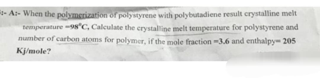 :- A:- When the polymerization of polystyrene with polybutadiene result crystalline melt
temperature =98°C, Calculate the crystalline melt temperature for polystyrene and
number of carbon atoms for polymer, if the mole fraction =3.6 and enthalpy=205
Kj/mole?