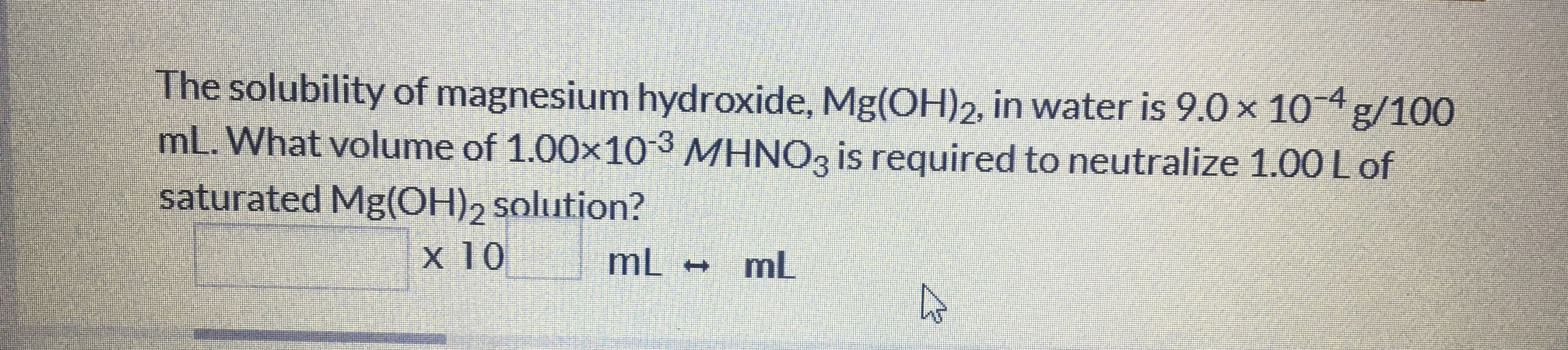 The solubility of magnesium hydroxide, Mg(OH)2, in water is 9.0 x 10 4 g/100
mL. What volume of 1.00x103 MHNO3 is required to neutralize 1.00 Lof
saturated Mg(OH), solution?
x 10
mL mL
