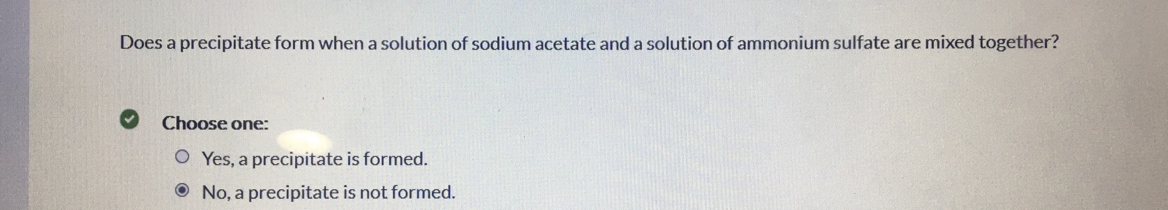 Does a precipitate form when a solution of sodium acetate and a solution of ammonium sulfate are mixed together?
Choose one:
O Yes, a precipitate is formed.
No, a precipitate is not formed.
